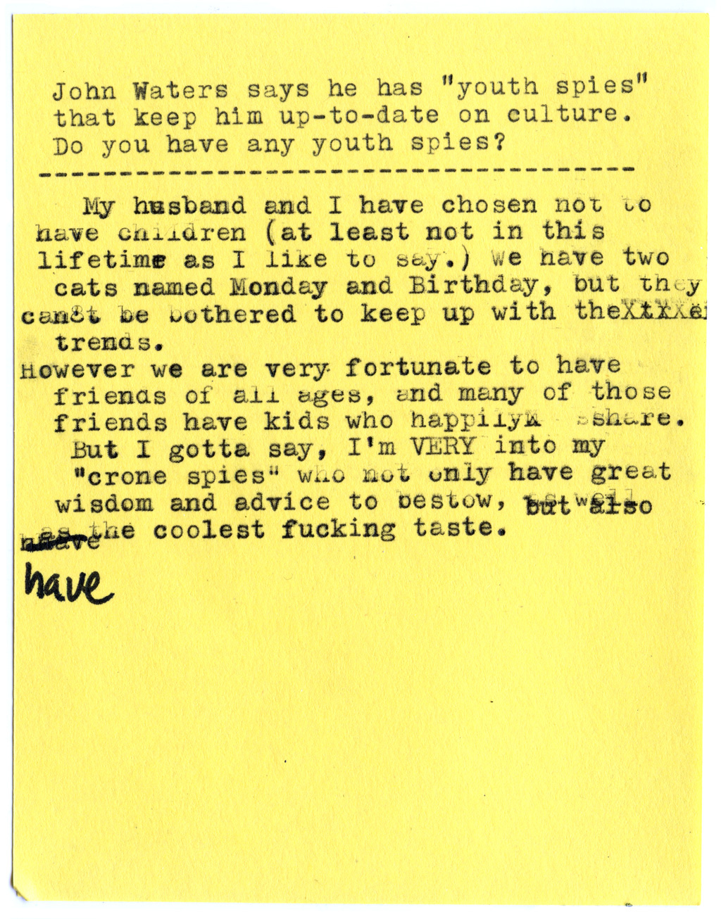 John Waters says he has “youth spies” that keep him up-to-date on culture. Do you have any youth spies?  My husband and I have chosen not to have children (at least not in this lifetime as I like to say.) We have two cats named Monday and Birthday, but they can’t be bothered to keep up with the trends.  However we are very fortunate to have friends of all ages, and many of those friends have kids who happily share.  But I gotta say, I’m VERY into my “crone spies” who not only have great wisdom and advice to bestow, but also have the coolest fucking taste.