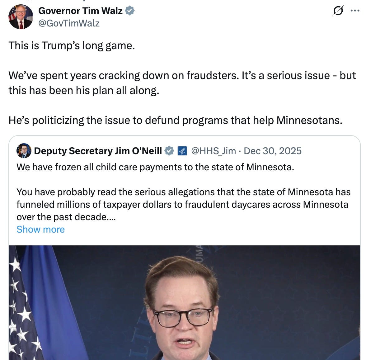 This is Trump’s long game. We’ve spent years cracking down on fraudsters. It’s a serious issue - but this has been his plan all along. He’s politicizing the issue to defund programs that help Minnesotans.  Quote    Deputy Secretary Jim O’Neill        @HHS_Jim  ·  Dec 30, 2025  We have frozen all child care payments to the state of Minnesota. You have probably read the serious allegations that the state of Minnesota has funneled millions of taxpayer dollars to fraudulent daycares across Minnesota over the past decade.