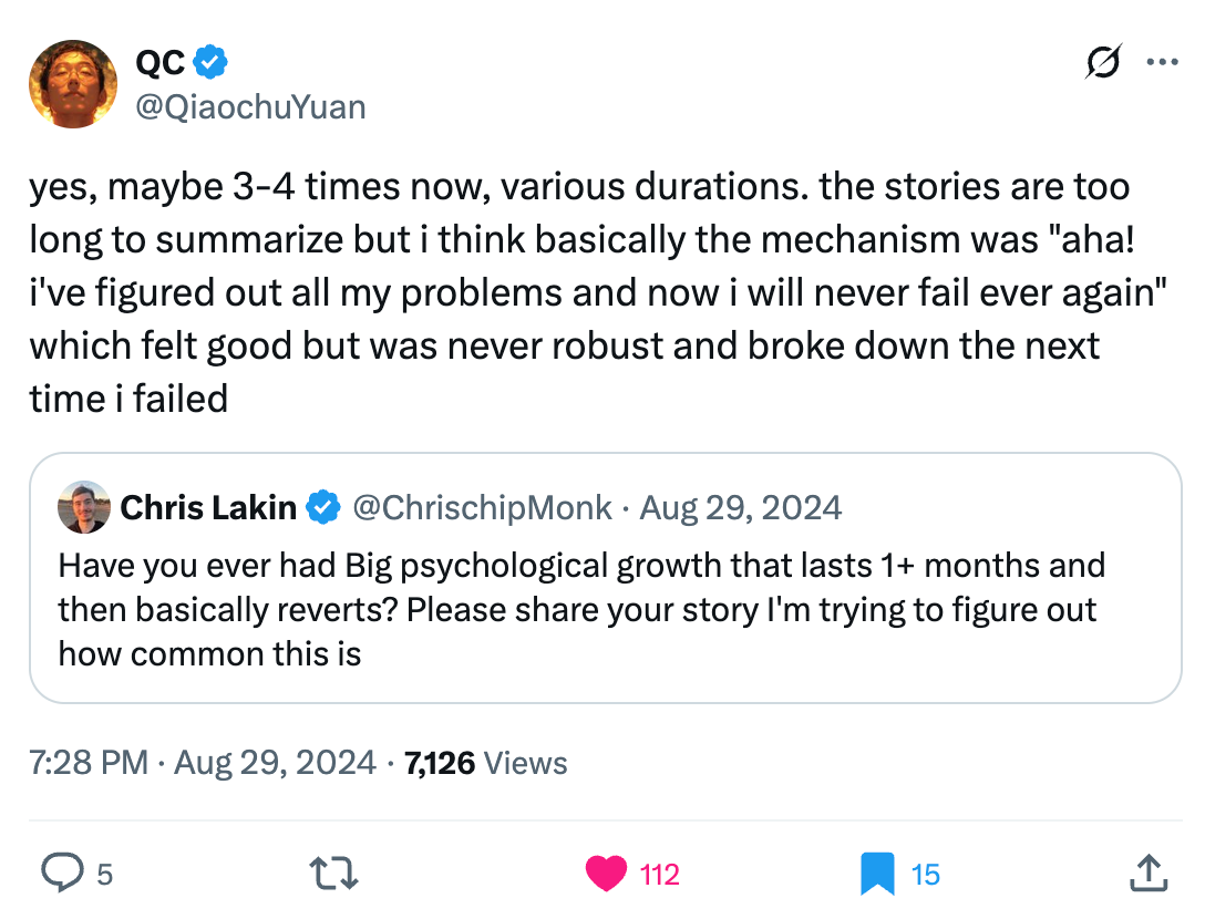 QC @QiaochuYuan
yes, maybe 3-4 times now, various durations. the stories are too long to summarize but i think basically the mechanism was "aha! i've figured out all my problems and now i will never fail ever again" which felt good but was never robust and broke down the next time i failed
Quote
Chris Lakin @ChrisChipMonk
Aug 29, 2024
Have you ever had Big psychological growth that lasts 1+ months and then basically reverts? Please share your story I'm trying to figure out how common this is
7:28 PM · Aug 29, 2024
7,126 Views QC @QiaochuYuan
yes, maybe 3-4 times now, various durations. the stories are too long to summarize but i think basically the mechanism was "aha! i've figured out all my problems and now i will never fail ever again" which felt good but was never robust and broke down the next time i failed
Quote
Chris Lakin @ChrisChipMonk
Aug 29, 2024
Have you ever had Big psychological growth that lasts 1+ months and then basically reverts? Please share your story I'm trying to figure out how common this is
7:28 PM · Aug 29, 2024
7,126 Views