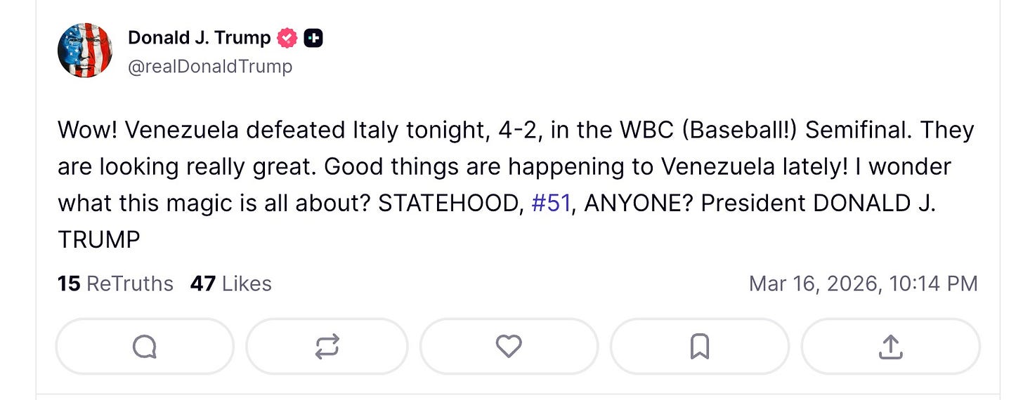 May be a Twitter screenshot of text that says 'Donald J. Trump @realDonaldTrump Wow! Venezuela defeated Italy tonight, 4-2, in the WBC (Baseball!) Semifinal. They are looking really great. Good things are happening to Venezuela lately! I wonder what this magic is all about? STATEHOOD, #51, ANYONE? President DONALD J. TRUMP 15 ReTruths 47 Likes Mar 16, 2026, 10:14 PM'