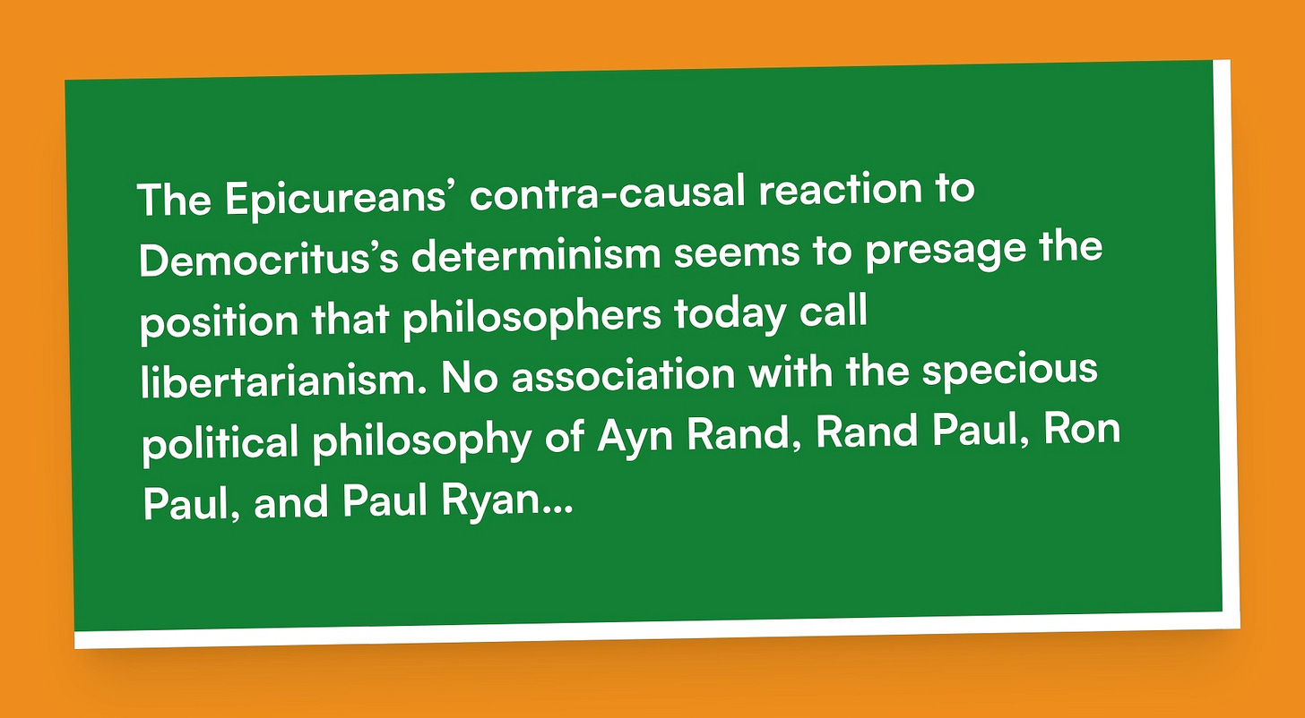 The Epicureans’ contra-causal reaction to Democritus’s determinism seems to presage the position that philosophers today call libertarianism. No association with the specious political philosophy of Ayn Rand, Rand Paul, Ron Paul, and Paul Ryan…