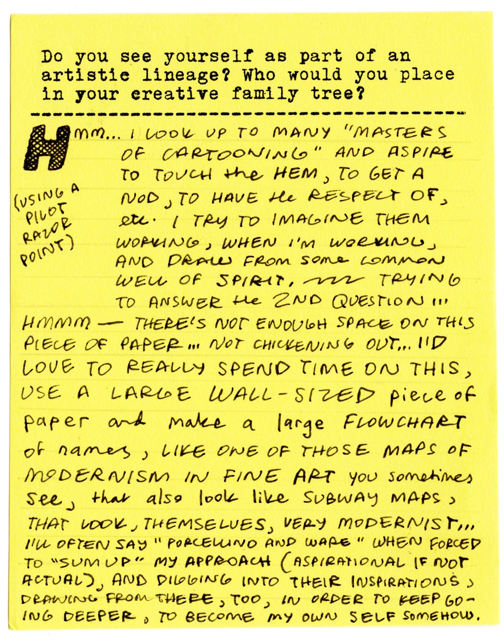 Do you see yourself as part of an artistic lineage? Who would you place in your creative family tree? Hmm... I look up to many "masters of cartooning" and aspire to touch the hem, to get a nod, to have the respect of, etc. I try to imagine them working, when I'm working, and draw from some common well of spirit, trying to answer the 2nd question... Hmmm — there's not enough space on this piece of paper... Not chickening out... I'd love to really spend time on this, use a large wall-sized piece of paper and make a large flowchart of names, like one of those maps of modernism in fine art you sometimes see, that also look like subway maps, that look, themselves, very modernist... I'll often say "Porcellino and Ware" when forced to "sum up" my approach (aspirational if not actual), and digging into their inspirations, drawing from there, too, in order to keep going deeper, to become my own self somehow. Do you see yourself as part of an artistic lineage? Who would you place in your creative family tree? Hmm... I look up to many "masters of cartooning" and aspire to touch the hem, to get a nod, to have the respect of, etc. I try to imagine them working, when I'm working, and draw from some common well of spirit, trying to answer the 2nd question... Hmmm — there's not enough space on this piece of paper... Not chickening out... I'd love to really spend time on this, use a large wall-sized piece of paper and make a large flowchart of names, like one of those maps of modernism in fine art you sometimes see, that also look like subway maps, that look, themselves, very modernist... I'll often say "Porcellino and Ware" when forced to "sum up" my approach (aspirational if not actual), and digging into their inspirations, drawing from there, too, in order to keep going deeper, to become my own self somehow.