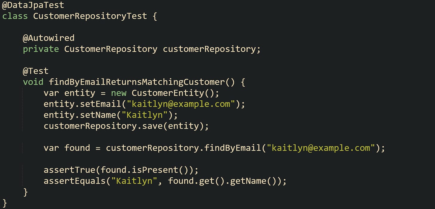 @DataJpaTest class CustomerRepositoryTest {      @Autowired     private CustomerRepository customerRepository;      @Test     void findByEmailReturnsMatchingCustomer() {         var entity = new CustomerEntity();         entity.setEmail("kaitlyn@example.com");         entity.setName("Kaitlyn");         customerRepository.save(entity);          var found = customerRepository.findByEmail("kaitlyn@example.com");          assertTrue(found.isPresent());         assertEquals("Kaitlyn", found.get().getName());     } }