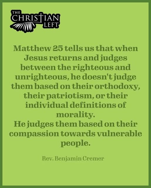 May be an image of text that says 'CHRISTIAN THE LEFT Matthew 25 tells us that when Jesus returns and judges between the righteous and unrighteous, he doesn't judge them based on their orthodoxy, their patriotism, or their individual definitions of morality. He judges them based on their compassion towards vulnerable people. Rev. Rev.Benjamin Cremer'