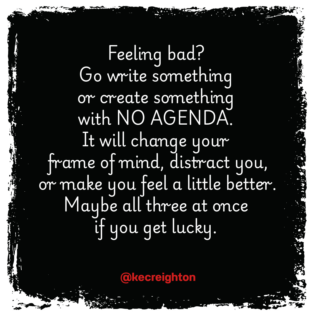 Feeling bad? Go write something or create something with NO AGENDA. It will change your frame of mind, distract you, or make you feel a little better. Maybe all three at once if you get lucky. 