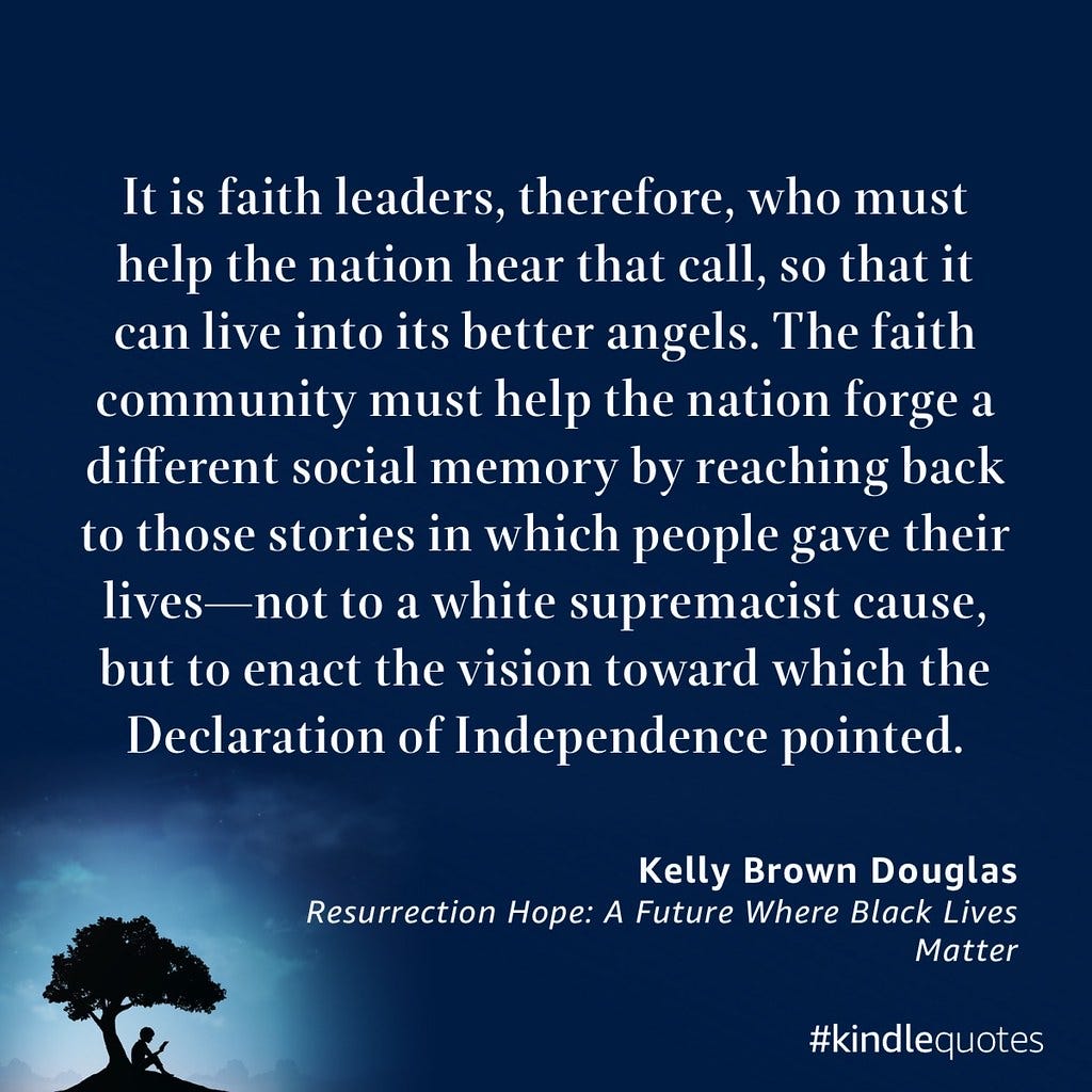 The image features an inspirational quote set against a dark blue background with a silhouette of a person reading under a tree. The text, attributed to Kelly Brown Douglas from "Resurrection Hope: A Future Where Black Lives Matter," emphasizes the role of faith leaders in helping the nation embrace a more just vision. It calls upon the faith community to help forge a new social memory that moves away from white supremacist causes. The quote concludes by urging society to instead enact the vision for equality originally set forth in the Declaration of Independence. The image features an inspirational quote set against a dark blue background with a silhouette of a person reading under a tree. The text, attributed to Kelly Brown Douglas from "Resurrection Hope: A Future Where Black Lives Matter," emphasizes the role of faith leaders in helping the nation embrace a more just vision. It calls upon the faith community to help forge a new social memory that moves away from white supremacist causes. The quote concludes by urging society to instead enact the vision for equality originally set forth in the Declaration of Independence.