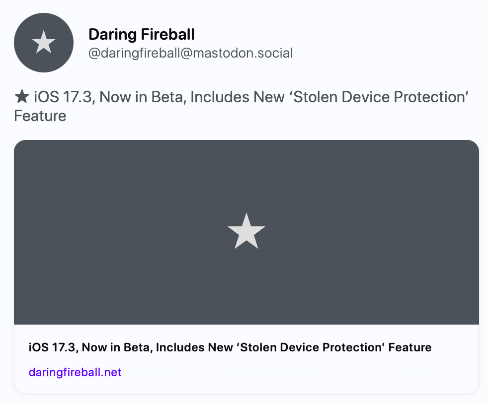 Daring Fireball @daringfireball@mastodon.social ★ iOS 17.3, Now in Beta, Includes New ‘Stolen Device Protection’ Feature https://daringfireball.net/2023/12/ios_17-3_stolen_device_protection Daring Fireball iOS 17.3, Now in Beta, Includes New ‘Stolen Device Protection’ Feature This new feature will add significant protection against a thief who steals your iPhone and knows your device passcode. Daring Fireball @daringfireball@mastodon.social ★ iOS 17.3, Now in Beta, Includes New ‘Stolen Device Protection’ Feature https://daringfireball.net/2023/12/ios_17-3_stolen_device_protection Daring Fireball iOS 17.3, Now in Beta, Includes New ‘Stolen Device Protection’ Feature This new feature will add significant protection against a thief who steals your iPhone and knows your device passcode.