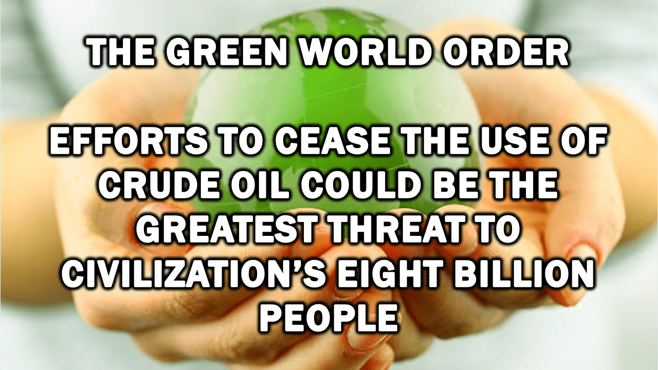 The Green World Order: Efforts to Cease the Use of Crude Oil Could Be the Greatest Threat to Civilization’s Eight Billion People The Green World Order: Efforts to Cease the Use of Crude Oil Could Be the Greatest Threat to Civilization’s Eight Billion People