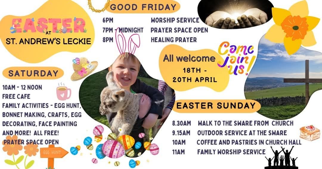 May be an image of 1 person and text that says "GOOD FRIDAY SASTER ST. ANDREW'S LECKIE 6PM 7PM MIDNIGHT 8PM WORSHIP SERVICE PRAYER SPACE OPEN HEALING PRAYER SATURDAY CTC All welcome join 18 Us. 20TH APRIL 10AM- 12 NOON FREE CAFE FAMILY ACTIVITIES EGG HUNT, BONNET MAKING, CRAFTS, EGG DECORATING, FACE PAINTING AND MORE! ALL FREE! PRAYER SPACE OPEN EASTER SUNDAY 6G6 WUNT 8.30AM 9.15AM 10AM 11AM WALK TO THE SWARE FROM CHURCH OUTDOOR SERVICE AT THE SWARE COFFEE AND PASTRIES IN CHURCH HALL FAMILY WORSHIP SERVICE"
