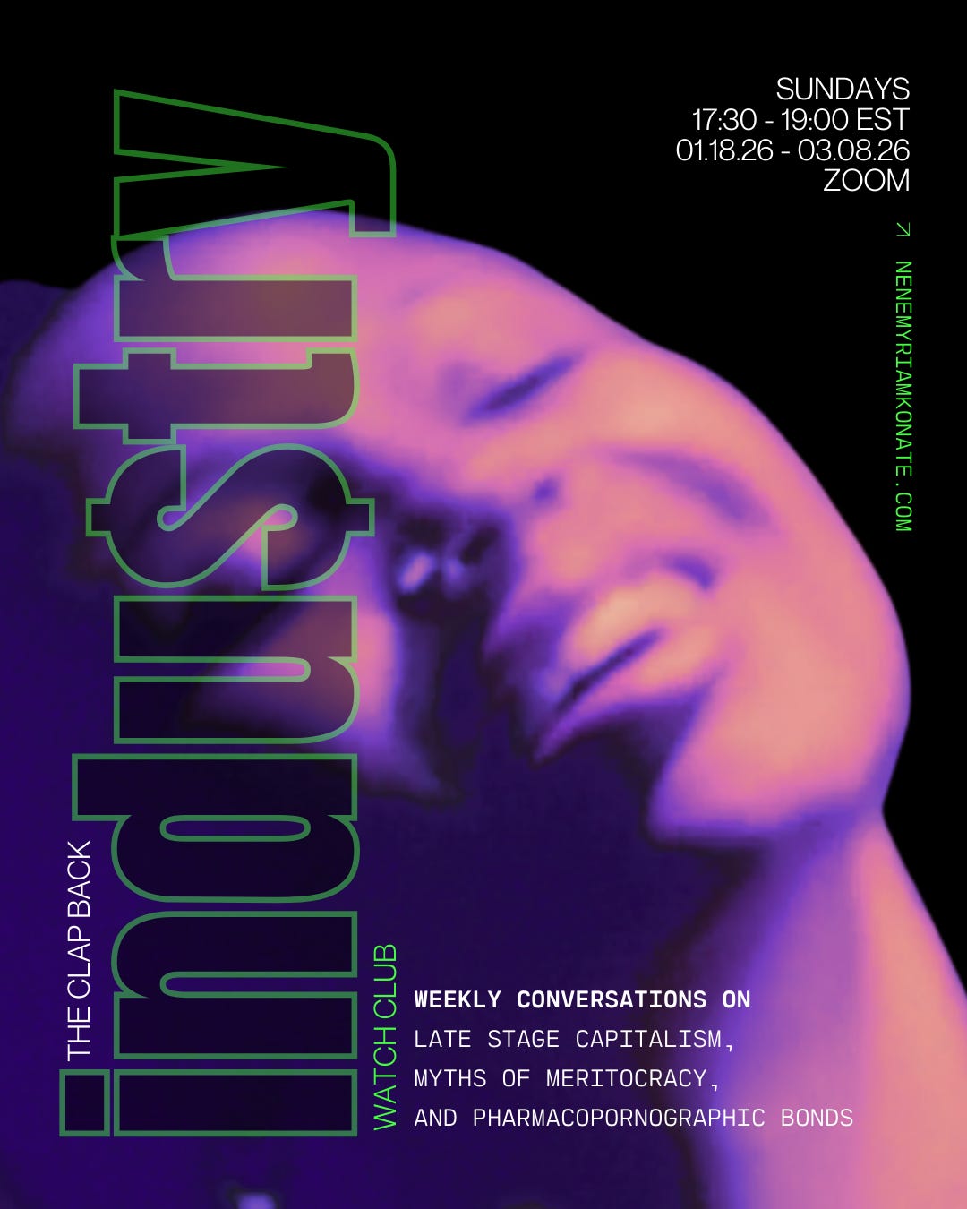 a dark, close up and slightly blurry image of actress myha’la throwing her head back in a pleasurable gesture with green and white text overlay that reads: “the clap back industry watch club. weekly conversations on late stage capitalism, myths of meritocracy, and pharmacopornographic bonds. sundays 17:30 - 19:90 EST, 01.18.26 - 03.08.26, zoom. nenemyriamkonate.com” a dark, close up and slightly blurry image of actress myha’la throwing her head back in a pleasurable gesture with green and white text overlay that reads: “the clap back industry watch club. weekly conversations on late stage capitalism, myths of meritocracy, and pharmacopornographic bonds. sundays 17:30 - 19:90 EST, 01.18.26 - 03.08.26, zoom. nenemyriamkonate.com”