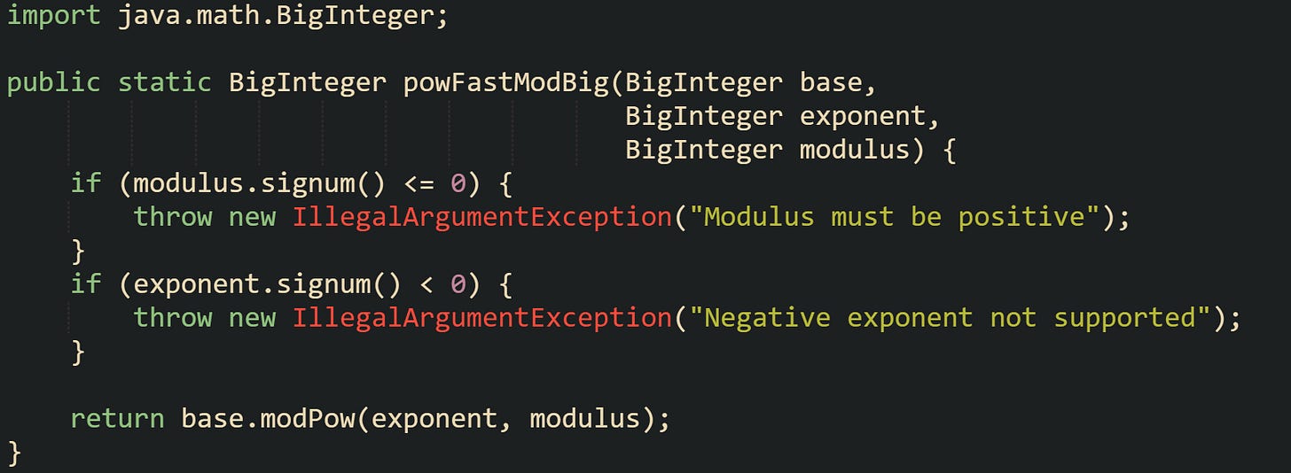 import java.math.BigInteger;  public static BigInteger powFastModBig(BigInteger base,                                        BigInteger exponent,                                        BigInteger modulus) {     if (modulus.signum() <= 0) {         throw new IllegalArgumentException("Modulus must be positive");     }     if (exponent.signum() < 0) {         throw new IllegalArgumentException("Negative exponent not supported");     }      return base.modPow(exponent, modulus); }