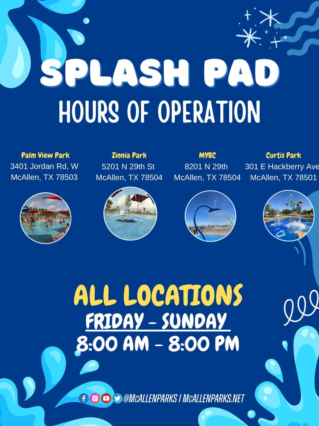 May be an image of body of water and text that says 'SP SPLASH PAD HOURS OF OPERATION Palm View Park 3401 Jordan Rd, w McAllen, TX 78503 Zinnia ZinniaPark Park 5201 29th St McAllen, TX 78504 MyBC Curtis Park 8201 N 29th 301 E Hackberry Ave McAllen, TX 78504 McAllen, TX 78501 ALL LOCATIONS FRIDAY-SUNDAY FRIDAY SUNDAY 8:00 8:00M-8:00M PM AM 8:00 ll f @MCALLENPARKS @MALEWPARKSIMCALENPARKS.NET MCALLENPARKS.NET' May be an image of body of water and text that says 'SP SPLASH PAD HOURS OF OPERATION Palm View Park 3401 Jordan Rd, w McAllen, TX 78503 Zinnia ZinniaPark Park 5201 29th St McAllen, TX 78504 MyBC Curtis Park 8201 N 29th 301 E Hackberry Ave McAllen, TX 78504 McAllen, TX 78501 ALL LOCATIONS FRIDAY-SUNDAY FRIDAY SUNDAY 8:00 8:00M-8:00M PM AM 8:00 ll f @MCALLENPARKS @MALEWPARKSIMCALENPARKS.NET MCALLENPARKS.NET'