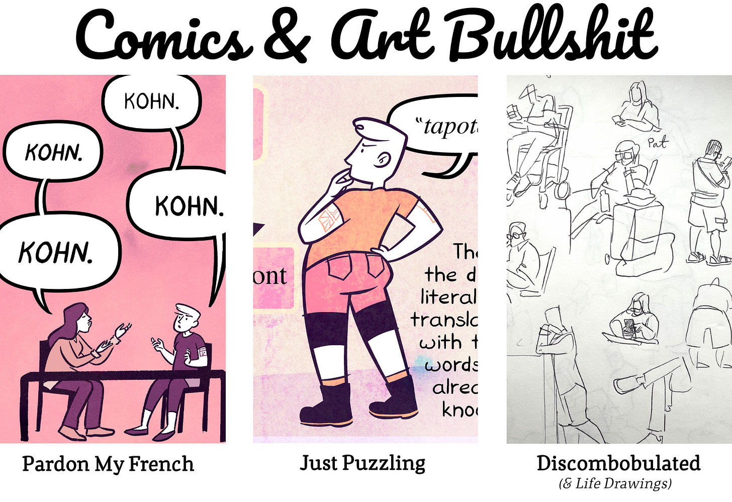 Title: Comics Bullshit Three rectangular panels of art samples. 1) Cartoony, colored illustration of two women at a table saying "KOHN" back and forth to each other. Title: Pardon My French.  2) Cartoony, colorful illustration of Erika looking at giant puzzle pieces. Fragments of text and dialogue are shown.  Title: Just Puzzling  3) A grayscale image of a sketchbook page, filled up with pen drawings of people waiting in a lobby. Title: Discombobulated (& Life Drawings)