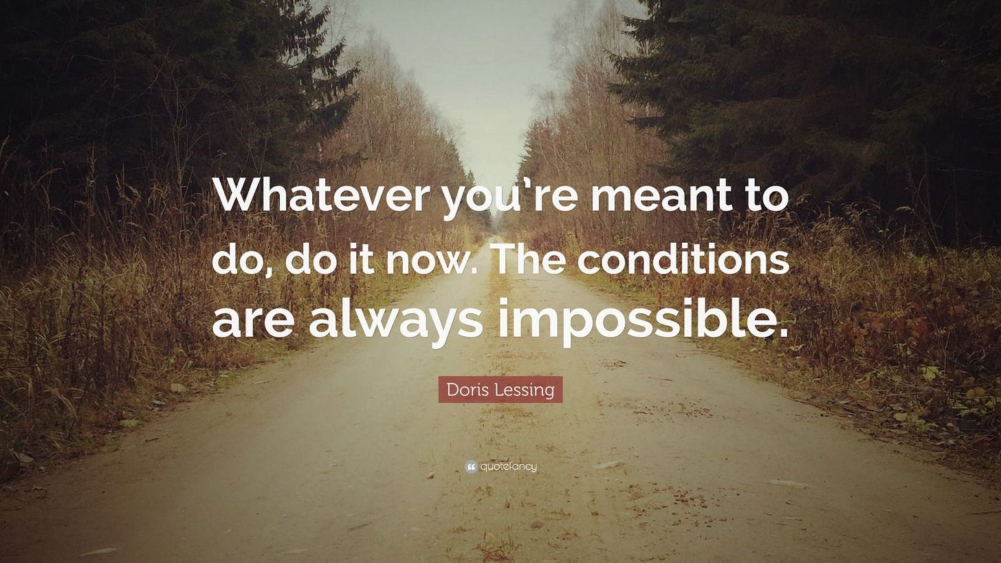 Doris Lessing Quote: “Whatever you're meant to do, do it now. The conditions  are always impossible.” Doris Lessing Quote: “Whatever you're meant to do, do it now. The conditions  are always impossible.”