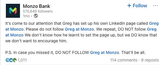 A humorous LinkedIn post from Monzo Bank addressing Greg’s rogue presence on LinkedIn. It reads: “It’s come to our attention that Greg has set up his own LinkedIn page called Greg at Monzo. Please do not follow Greg at Monzo…” followed by repeated warnings not to encourage him. The post has 1,011 reactions, 114 comments, and 9 reposts. A humorous LinkedIn post from Monzo Bank addressing Greg’s rogue presence on LinkedIn. It reads: “It’s come to our attention that Greg has set up his own LinkedIn page called Greg at Monzo. Please do not follow Greg at Monzo…” followed by repeated warnings not to encourage him. The post has 1,011 reactions, 114 comments, and 9 reposts.