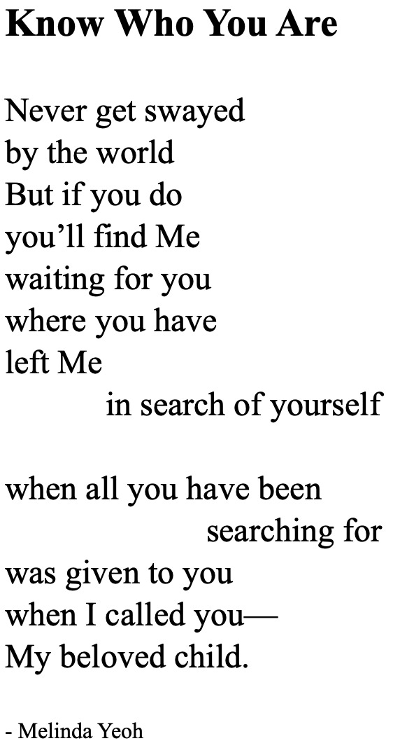 Poem: Know Who You Are  Never get swayed  by the world But if you do you’ll find Me waiting for you where you have left Me in search of yourself  when all you have been searching for was given to you when I called you— My beloved child.