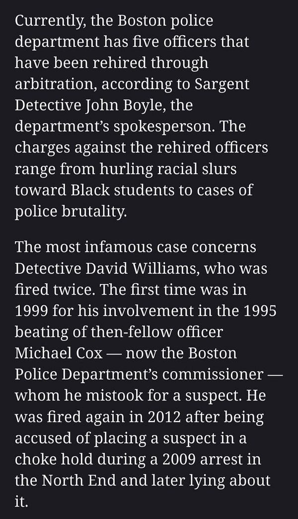 Currently, the Boston police department has five officers that have been rehired through arbitration, according to Sargent Detective John Boyle, the department’s spokesperson. The charges against the rehired officers range from hurling racial slurs toward Black students to cases of police brutality.
The most infamous case concerns Detective David Williams, who was fired twice. The first time was in 1999 for his involvement in the 1995 beating of then-fellow officer Michael Cox — now the Boston Police Department’s commissioner — whom he mistook for a suspect. He was fired again in 2012 after being accused of placing a suspect in a choke hold during a 2009 arrest in the North End and later lying about it.
