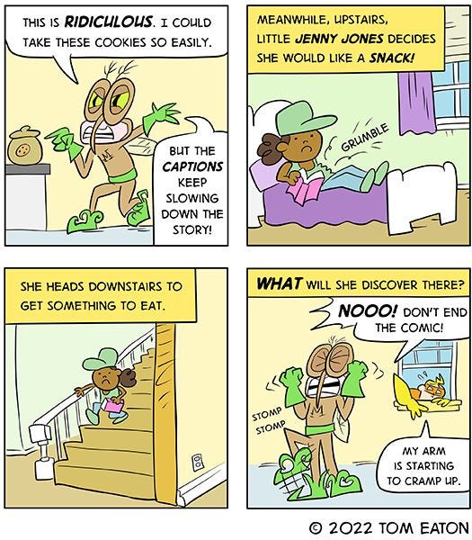 “This is ridiculous,” complains the mosquito. “I could take these cookies so easily. But these captions keep slowing down the story!” “Meanwhile, upstairs, little Jenny Jones decides she would like a snack!” the captions read. “She heads downstairs to get something to eat. What will she discover there??” “NOOO! Don’t end the comic!” the mosquito yells. “My arm is starting to cramp up,” says Bug Zapper, who is still in the window.