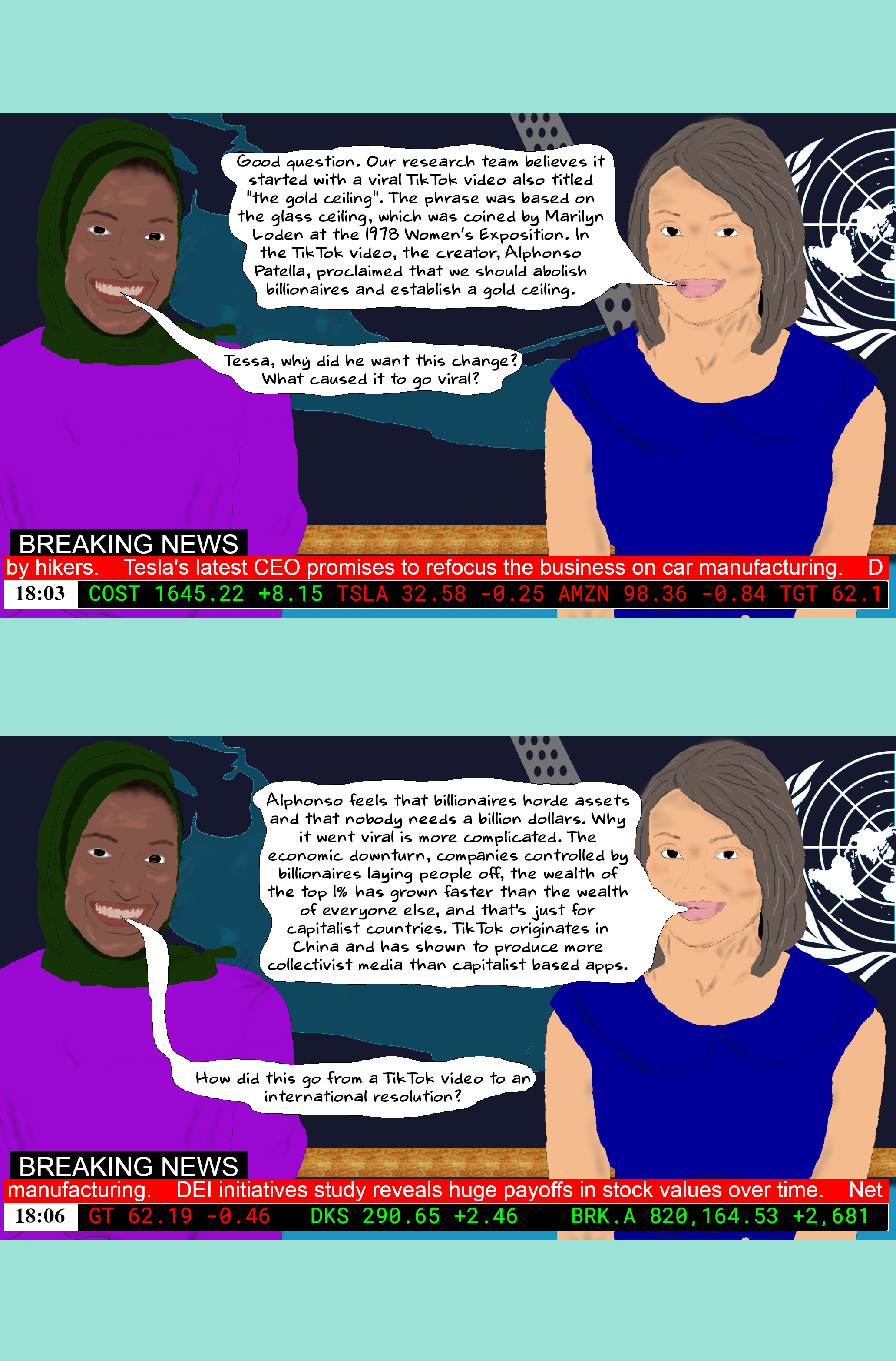 TESSA Good question. Our research team believes it started with a viral TikTok video also titled "the gold ceiling". The phrase was based on the glass ceiling, which was coined by Marilyn Loden at the 1978 Women’s Exposition. In the TikTok video, the creator, Alphonso Patella, proclaimed that we should abolish billionaires and establish a gold ceiling. Maryam Tessa, why did he want this change? What caused it to go viral? TESSA Alphonso feels that billionaires horde assets and that nobody needs a billion dollars. Why it went viral is more complicated. The economic downturn, companies controlled by billionaires laying people off, the wealth of the top 1% has grown faster than the wealth of everyone else, and that's just for capitalist countries. TikTok originates in China and has shown to produce more collectivist media than capitalist based apps. Maryam How did this go from a TikTok video to an international resolution? TESSA Good question. Our research team believes it started with a viral TikTok video also titled "the gold ceiling". The phrase was based on the glass ceiling, which was coined by Marilyn Loden at the 1978 Women’s Exposition. In the TikTok video, the creator, Alphonso Patella, proclaimed that we should abolish billionaires and establish a gold ceiling. Maryam Tessa, why did he want this change? What caused it to go viral? TESSA Alphonso feels that billionaires horde assets and that nobody needs a billion dollars. Why it went viral is more complicated. The economic downturn, companies controlled by billionaires laying people off, the wealth of the top 1% has grown faster than the wealth of everyone else, and that's just for capitalist countries. TikTok originates in China and has shown to produce more collectivist media than capitalist based apps. Maryam How did this go from a TikTok video to an international resolution?