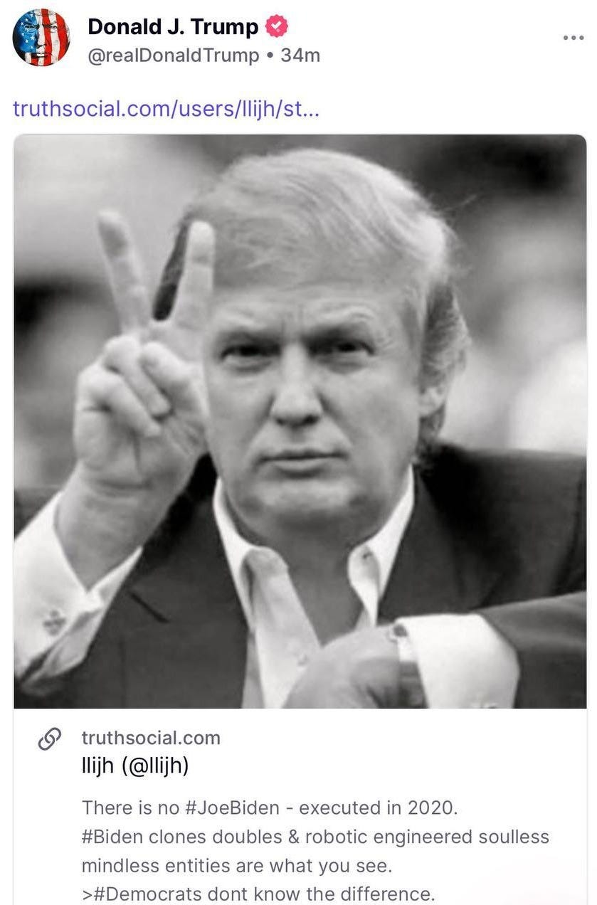 May be an image of 1 person and text that says 'Donald J. Trump @realDonaldTrump •34m 34m truthsocial.com/users/lijis.. truthsocial.com llijh (@llijh) There is no #JoeBiden executed in 2020. #Biden clones doubles & robotic engineered soulless mindless entities are what you see. >#Democrats dont know the difference.'