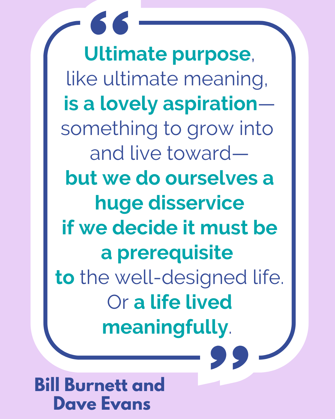 “Ultimate purpose, like ultimate meaning, is a lovely aspiration—something to grow into and live toward—but we do ourselves a huge disservice if we decide it must be a prerequisite to the well-designed life. Or a life lived meaningfully,” said Bill Burnett and Dave Evans.