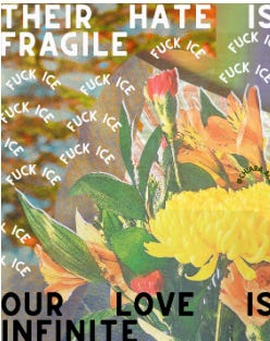 Image of flowers with text that says "Their hate is fragile. Our love is infinite. Fuck ICE is written a bunch of times in the background.