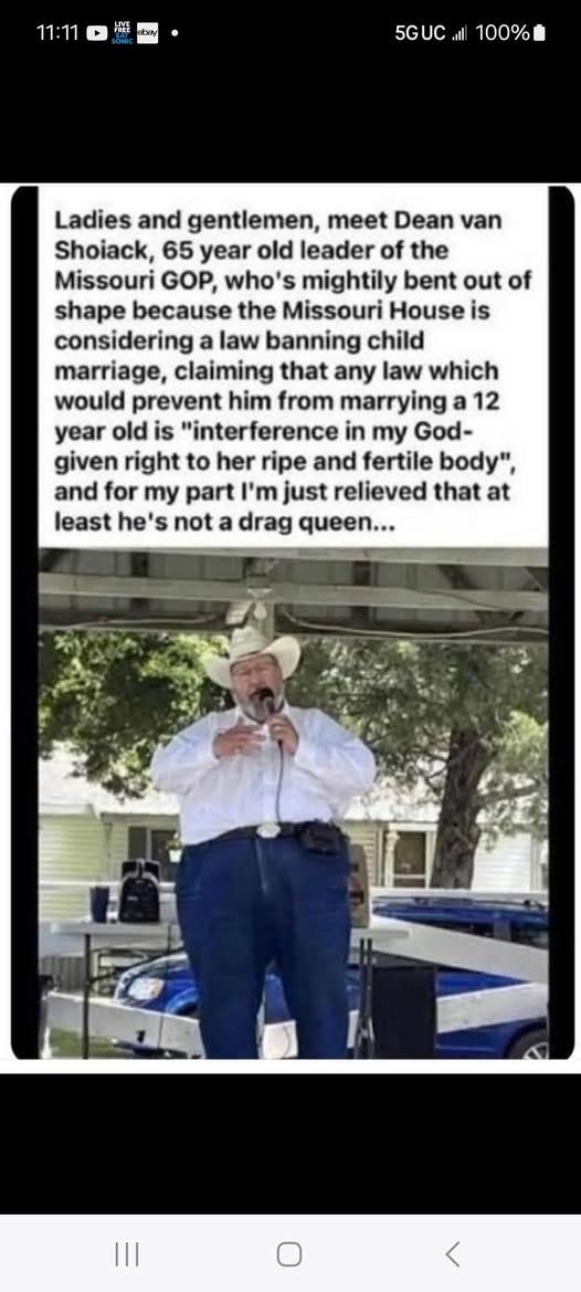 May be an image of ‎1 person and ‎text that says '‎11:11 5GUC 100% Ladies and gentlemen, meet Dean van Shoiack, 65 year old leader of the Missouri GOP, who's mightily bent out of shape because the Missouri House is considering law banning child marriage, claiming that any law which would prevent him from marrying 12 year old is "interference in my God- given right to her ripe and fertile body", and for my part חח'יו just relieved that at least he' 's not drag queen...‎'‎‎