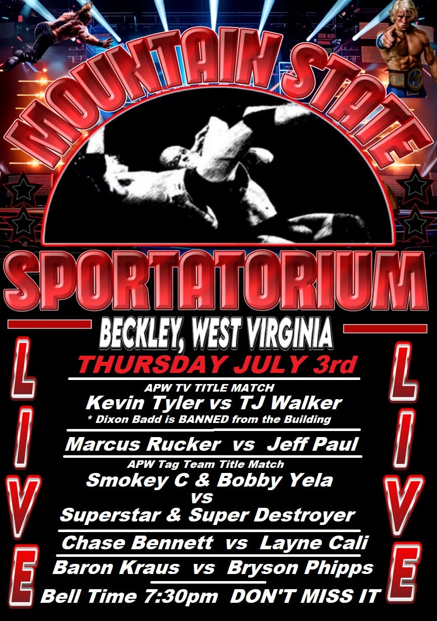May be an image of 2 people and text that says 'MOUNDAINASTI ឡរងេ Vs SPORTATORIUM BECKLEY, WEST VIRGINIA THURSDAY Y JULY Y 3rd APW τν TITLE MA MATCH Kevin Tyler Vs TJ Walker L Dixon Badd is BANNED from the Building Marcus Rucker Jeff Paul APW Tag Team Title Match V ！ L Smokey c & Bobby Yela vs Superstar & Super Destroyer V tA I E Chase Bennett vs Layne Cali Baron Kraus vs Bryson Phipps IT E Bell Time 7:30pm DON'T MISS'