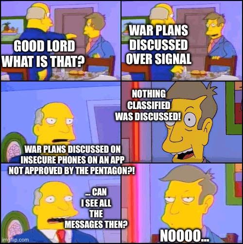 May be an image of phone and text that says 'GOODLORD GOOD LORD WHAT IS THAT? WAR PLANS DISCUSSED OVER SIGNAL NOTHING CLASSIFIED WAS DISCUSSED! WAR PLANS DISCUSSED ON INSECURE PHONES ON AN APP NOT APPROVED BY THE PENTAGON?! CAN ISEE ALL THE MESSAGES ΤΗΕΝ? imgfli imgflip.com fip. com NOOOO...'