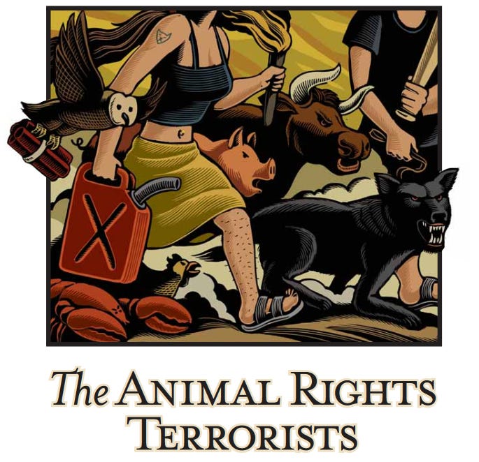 Delightfully insane drawing captioned 'The Animal Rights Terrorists,' showing a man and woman wearing Birkenstocks marching with an unlikely group of not-to scale critters with very angry expressions on their faces. The illustration cuts off just above the humans' necks, so you can't see their faces. The woman wears a midriff-baring top and a skirt, has a pierced navel, and very stubbly leg hair. In her right hand she carries a can of gasoline, in her left, a torch that, to fit in the picture, is burned almost down to her fingers. On her biceps she has a tattoo of a mountain lion's face. The man holds a baseball bat and a leash, which is attached to a snarling black wolf that only comes up to his knees. between the two humans are a snarling long-horned cow that stands at the height of their elbows, and a snarling pig, too; their legs are conveniently hidden by smoke from the fires blazing behind the group. At the woman's elbow, partly outside the 'frame' of the drawing, is a flying barn owl, a bundle of dynamite clutched in its talons. At her feet are a scowling chicken with angry eyes, and a lobster that somehow has angry eyebrows above the little dots of its eyes. It's a very busy scene! Delightfully insane drawing captioned 'The Animal Rights Terrorists,' showing a man and woman wearing Birkenstocks marching with an unlikely group of not-to scale critters with very angry expressions on their faces. The illustration cuts off just above the humans' necks, so you can't see their faces. The woman wears a midriff-baring top and a skirt, has a pierced navel, and very stubbly leg hair. In her right hand she carries a can of gasoline, in her left, a torch that, to fit in the picture, is burned almost down to her fingers. On her biceps she has a tattoo of a mountain lion's face. The man holds a baseball bat and a leash, which is attached to a snarling black wolf that only comes up to his knees. between the two humans are a snarling long-horned cow that stands at the height of their elbows, and a snarling pig, too; their legs are conveniently hidden by smoke from the fires blazing behind the group. At the woman's elbow, partly outside the 'frame' of the drawing, is a flying barn owl, a bundle of dynamite clutched in its talons. At her feet are a scowling chicken with angry eyes, and a lobster that somehow has angry eyebrows above the little dots of its eyes. It's a very busy scene!