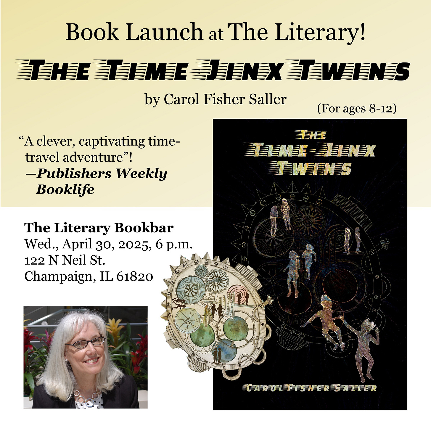 Book Launch at The Literary! The Time-Jinx Twins by Carol Fisher Saller  The Literary Bookbar Wed., April 30, 2025, 6 p.m. 122 N Neil St. Champaign, IL 61820  “A clever, captivating time-travel adventure”! —Publishers Weekly Booklife