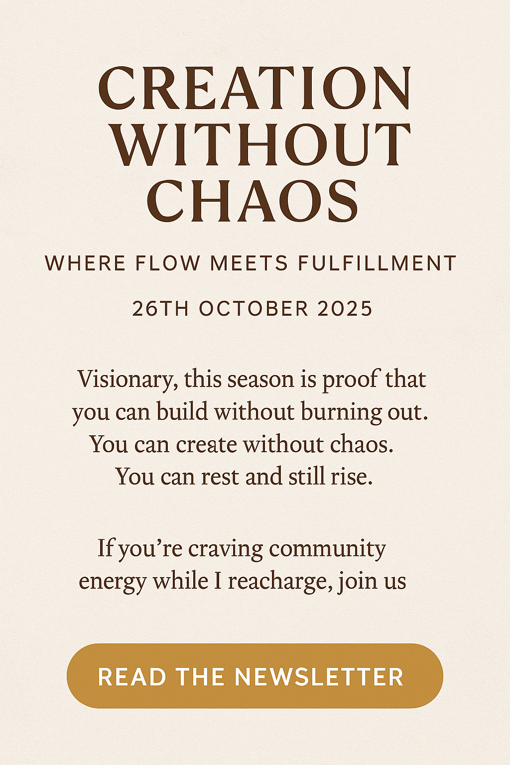 Minimalist Pinterest graphic with a soft cream canvas background and bold brown serif text reading “Creation Without Chaos – Where Flow Meets Fulfillment – 26th October 2025.” Below, a short message invites readers to build without burnout and rest while they rise. A golden “Read the Newsletter” button anchors the design. by Affirmed Visionary, Charlene Grant