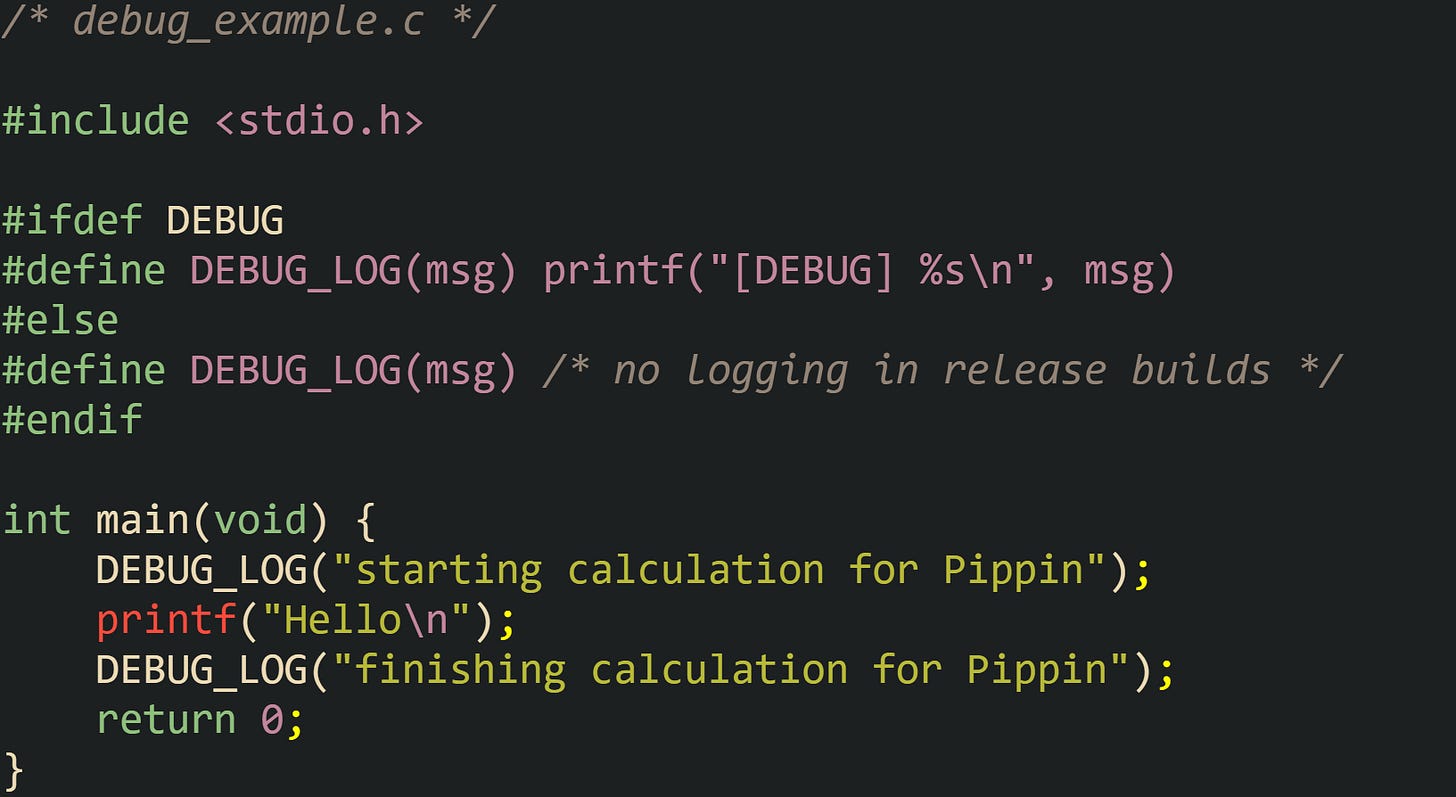 /* debug_example.c */  #include <stdio.h>  #ifdef DEBUG #define DEBUG_LOG(msg) printf("[DEBUG] %s\n", msg) #else #define DEBUG_LOG(msg) /* no logging in release builds */ #endif  int main(void) {     DEBUG_LOG("starting calculation for Pippin");     printf("Hello\n");     DEBUG_LOG("finishing calculation for Pippin");     return 0; }