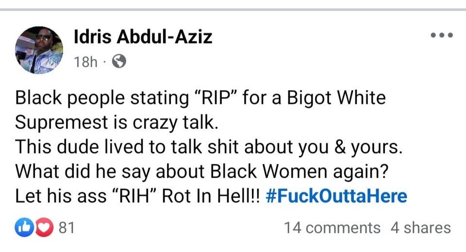 May be an image of 1 person and text that says 'Idris Abdul-Aziz Aziz 18h Black people stating "RIP" for a Bigot White Supremest is crazy talk. This dude lived to talk shit about you & yours. What did he say about Black Women again? Let his ass "RIH" Rot In Hell!! #FuckOuttaHere 81 81 14 comments 4 shares'