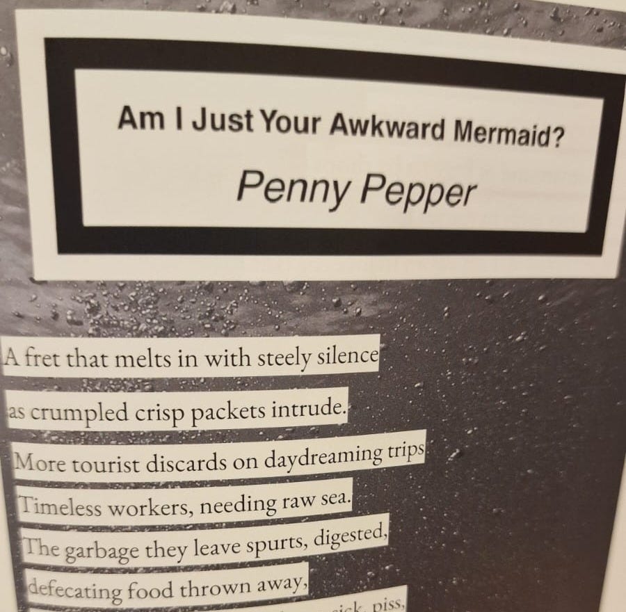 The image shows the text, the beginning of Penny’s poem. In a white oblong box there is another oblong black frame and within that text reads. Am I just your awkward mermaid? The poem is written in a black font upon white strips of paper with the background of black. Opening reads: a fret that melts in with steely silence/as crumpled crisp packets intrude./more tourist discards on daydreaming trips./timeless workers needing more sea/the garbage they leave spurts, digested/defecating food thrown away...