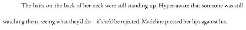 The hairs on the back of her neck were still standing up. Hyper-aware that someone was still watching them, seeing what they’d do—if she’d be rejected, Madeline pressed her lips against his. The hairs on the back of her neck were still standing up. Hyper-aware that someone was still watching them, seeing what they’d do—if she’d be rejected, Madeline pressed her lips against his.
