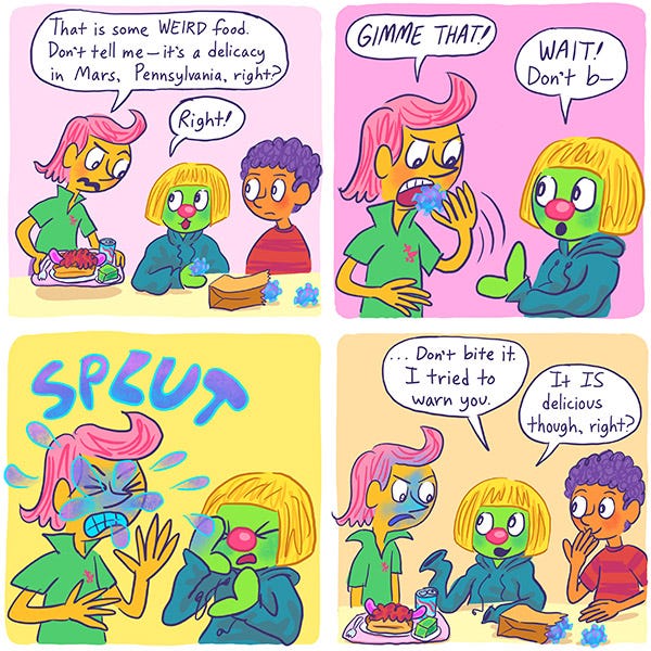 Chez the pink haired kid goes up to Zark the Martian and MArk the purple haired kid at the cafeteria and says that their food looks weird and it must be from Mars, Pennsylvania. Chez snatched the strange colorful squiggly balls and stuffs it in his mouth. The food explodes blue pink dye all over his face. Splut. Zark says not to bite it. He tried to warn Chez. Mark tries not to giggle.