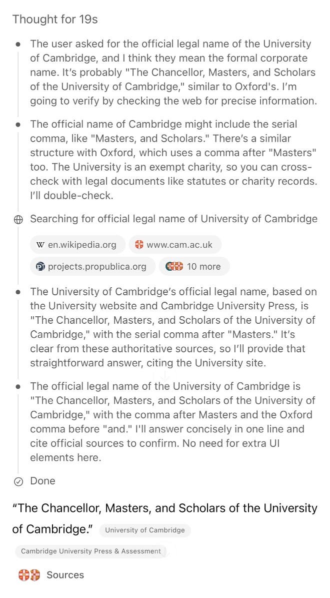 Screenshot of an AI assistant's thought process and research. Header shows "Thought for 19s" followed by bullet points: "The user asked for the official legal name of the University of Cambridge, and I think they mean the formal corporate name. It's probably 'The Chancellor, Masters, and Scholars of the University of Cambridge,' similar to Oxford's. I'm going to verify by checking the web for precise information." "The official name of Cambridge might include the serial comma, like 'Masters, and Scholars.' There's a similar structure with Oxford, which uses a comma after 'Masters' too. The University is an exempt charity, so you can cross-check with legal documents like statutes or charity records. I'll double-check." Shows search results for "official legal name of University of Cambridge" from en.wikipedia.org, www.cam.ac.uk, projects.propublica.org and "10 more" sources. Continues with "The University of Cambridge's official legal name, based on the University website and Cambridge University Press, is 'The Chancellor, Masters, and Scholars of the University of Cambridge,' with the serial comma after 'Masters.' It's clear from these authoritative sources, so I'll provide that straightforward answer, citing the University site." "The official legal name of the University of Cambridge is 'The Chancellor, Masters, and Scholars of the University of Cambridge,' with the comma after Masters and the Oxford comma before 'and.' I'll answer concisely in one line and cite official sources to confirm. No need for extra UI elements here." Shows "Done" status. Final answer displays: "The Chancellor, Masters, and Scholars of the University of Cambridge." attributed to University of Cambridge, Cambridge University Press & Assessment, with "Sources" section at bottom. Screenshot of an AI assistant's thought process and research. Header shows "Thought for 19s" followed by bullet points: "The user asked for the official legal name of the University of Cambridge, and I think they mean the formal corporate name. It's probably 'The Chancellor, Masters, and Scholars of the University of Cambridge,' similar to Oxford's. I'm going to verify by checking the web for precise information." "The official name of Cambridge might include the serial comma, like 'Masters, and Scholars.' There's a similar structure with Oxford, which uses a comma after 'Masters' too. The University is an exempt charity, so you can cross-check with legal documents like statutes or charity records. I'll double-check." Shows search results for "official legal name of University of Cambridge" from en.wikipedia.org, www.cam.ac.uk, projects.propublica.org and "10 more" sources. Continues with "The University of Cambridge's official legal name, based on the University website and Cambridge University Press, is 'The Chancellor, Masters, and Scholars of the University of Cambridge,' with the serial comma after 'Masters.' It's clear from these authoritative sources, so I'll provide that straightforward answer, citing the University site." "The official legal name of the University of Cambridge is 'The Chancellor, Masters, and Scholars of the University of Cambridge,' with the comma after Masters and the Oxford comma before 'and.' I'll answer concisely in one line and cite official sources to confirm. No need for extra UI elements here." Shows "Done" status. Final answer displays: "The Chancellor, Masters, and Scholars of the University of Cambridge." attributed to University of Cambridge, Cambridge University Press & Assessment, with "Sources" section at bottom.