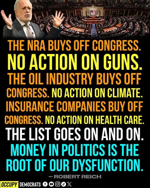 May be an image of 1 person and text that says 'SLII THE NRA BUYS OFF CONGRESS. NO ACTION ON GUNS. HE OIL INDUSTRY BUYS OFF CONGRESS. NO ACTION ON CLIMATE. INSURANCE COMPANIES BUY OFF CONGRESS. NO ACTION ON HEALTH CARE. THE LIST GOES ON AND ON. MONEY IN POLITICS IS THE ROOT OF OUR DYSFUNCTION. ROBERT REICH OCCUPY DEMOCRATS'
