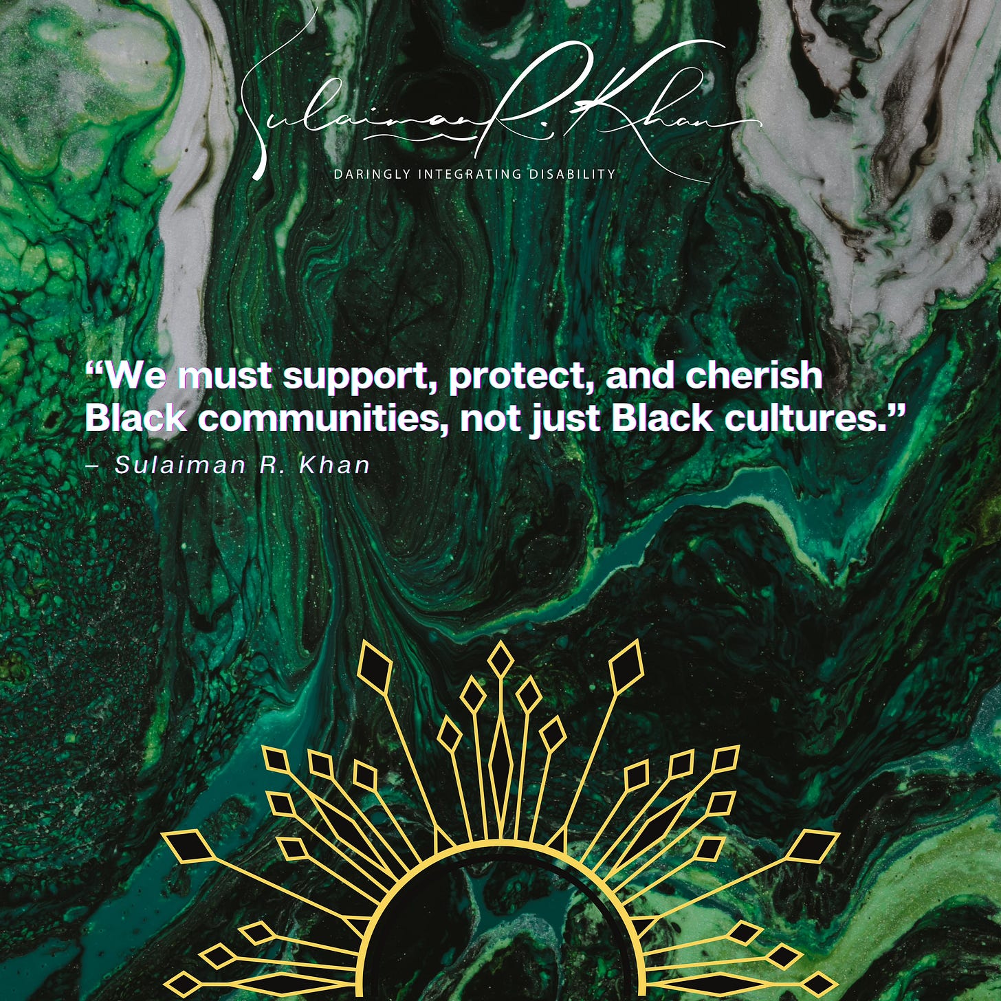 IMAGE DESCRIPTION: In the middle of a green fluid abstract painting background is bold white text within quotes. The quoted text states, [OPEN QUOTE] “We must support, protect, and cherish Black communities, not just Black cultures.” [CLOSE QUOTE]. Below is smaller, white text that reads “[DASH] – Sulaiman R. Khan.” An abstract rising sun with black and gold rays is at the bottom centre of the image. A white cursive text at the top centre of the image says, “Sulaiman R. Khan.” Below in white text are the words “Daringly Integrating Disability” in capital letters, which is Sulaiman’s personal brand slogan and credo. END.