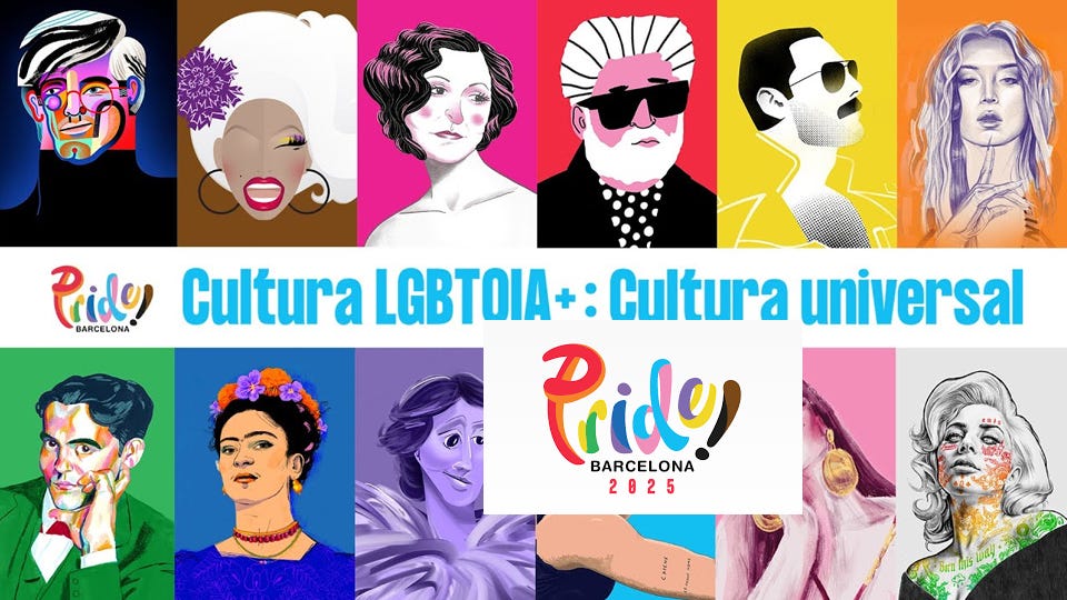 Immagine promozionale del Pride Barcelona 2025 con lo slogan "Cultura LGBTOIA+ : Cultura universal". Nella parte superiore e inferiore dell’immagine, una serie di ritratti illustrati a colori vivaci raffigura figure iconiche della cultura queer e alleata, tra cui Andy Warhol, RuPaul, Virginia Woolf, Federico García Lorca, Frida Kahlo, Freddie Mercury e Lady Gaga. Al centro, in grande, il logo multicolore del Pride Barcelona 2025. Lo stile grafico è pop e illustrativo, con sfondi monocromatici intensi. Immagine promozionale del Pride Barcelona 2025 con lo slogan "Cultura LGBTOIA+ : Cultura universal". Nella parte superiore e inferiore dell’immagine, una serie di ritratti illustrati a colori vivaci raffigura figure iconiche della cultura queer e alleata, tra cui Andy Warhol, RuPaul, Virginia Woolf, Federico García Lorca, Frida Kahlo, Freddie Mercury e Lady Gaga. Al centro, in grande, il logo multicolore del Pride Barcelona 2025. Lo stile grafico è pop e illustrativo, con sfondi monocromatici intensi.