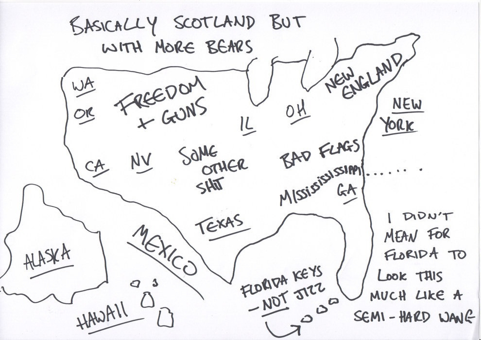 A badly-drawn map of the USA, no state borders attempted, but some names in roughly right places like Washington, Oregon, California, and a few others. The Mountain west is labeled 'Freedom & Guns,' the South 'Bad Flags, Mississississippi, GA,' and the area between Texas and one great lake is 'Some Other Shit." Florida has note 'I didn't mean for florida to look this much like a semi-hard wang,' and three dots in the middle of the Gulf are labeled 'Florida keys, not Jizz.' Canada is labeled 'Basically Scotland but with more bears.' Alaska and Hawaii are where they traditionally belong on maps, in the lower left corner. A badly-drawn map of the USA, no state borders attempted, but some names in roughly right places like Washington, Oregon, California, and a few others. The Mountain west is labeled 'Freedom & Guns,' the South 'Bad Flags, Mississississippi, GA,' and the area between Texas and one great lake is 'Some Other Shit." Florida has note 'I didn't mean for florida to look this much like a semi-hard wang,' and three dots in the middle of the Gulf are labeled 'Florida keys, not Jizz.' Canada is labeled 'Basically Scotland but with more bears.' Alaska and Hawaii are where they traditionally belong on maps, in the lower left corner.