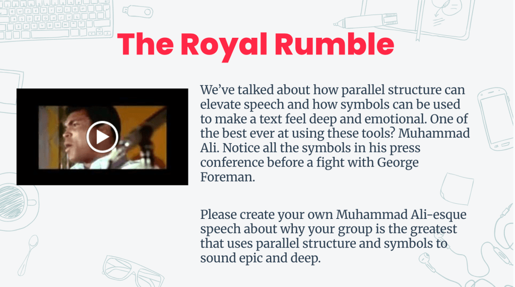 An educational slide titled 'The Royal Rumble', featuring a video thumbnail of Muhammad Ali delivering a speech, discussing parallel structure and symbolism. The slide features the following text: We’ve talked about how parallel structure can elevate speech and how symbols can be used to make a text feel deep and emotional. One of the best ever at using these tools? Muhammad Ali. Notice all the symbols in his press conference before a fight with George Foreman.
Please create your own Muhammad Ali-esque speech about why your group is the greatest that uses parallel structure and symbols to sound epic and deep.
An educational slide titled 'The Royal Rumble', featuring a video thumbnail of Muhammad Ali delivering a speech, discussing parallel structure and symbolism. The slide features the following text: We’ve talked about how parallel structure can elevate speech and how symbols can be used to make a text feel deep and emotional. One of the best ever at using these tools? Muhammad Ali. Notice all the symbols in his press conference before a fight with George Foreman.
Please create your own Muhammad Ali-esque speech about why your group is the greatest that uses parallel structure and symbols to sound epic and deep.