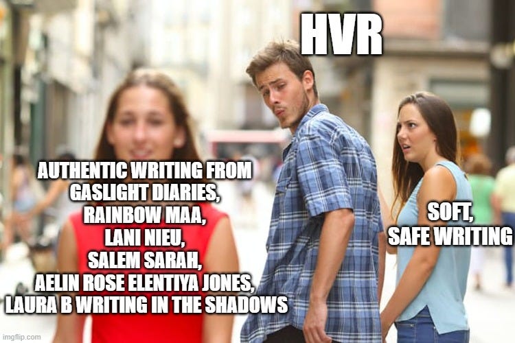 Distracted Boyfriend Meme | HVR; AUTHENTIC WRITING FROM
GASLIGHT DIARIES,
RAINBOW MAA,
LANI NIEU,
SALEM SARAH,
AELIN ROSE ELENTIYA JONES,
LAURA B WRITING IN THE SHADOWS; SOFT, SAFE WRITING | image tagged in memes,distracted boyfriend | made w/ Imgflip meme maker Distracted Boyfriend Meme | HVR; AUTHENTIC WRITING FROM
GASLIGHT DIARIES,
RAINBOW MAA,
LANI NIEU,
SALEM SARAH,
AELIN ROSE ELENTIYA JONES,
LAURA B WRITING IN THE SHADOWS; SOFT, SAFE WRITING | image tagged in memes,distracted boyfriend | made w/ Imgflip meme maker