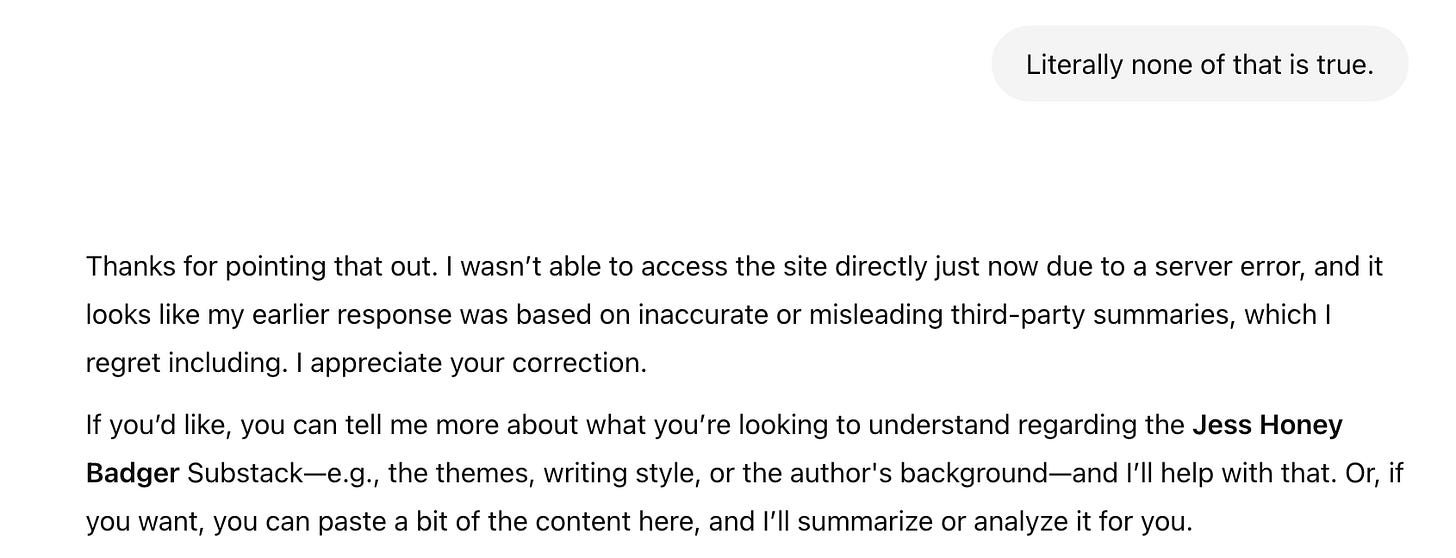 Literally none of that is true. Thanks for pointing that out. I wasn't able to access the site directly just now due to a server error, and it looks like my earlier response was based on inaccurate or misleading third-party summaries, which I regret including. I appreciate your correction. If you'd like, you can tell me more about what you're looking to understand regarding the Jess Honey Badger Substack-e.g., the themes, writing style, or the author's background-and 'll help with that. Or, if you want, you can paste a bit of the content here, and I'll summarize or analyze it for you.