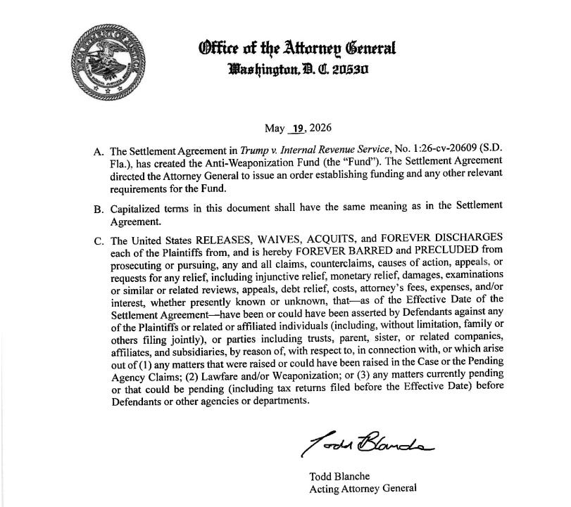 Text of DOJ addendum to Trump Slush Fund agreement: 'May 19,2026 A. The Settlement Agreement in Trump v. Internal Revenue Service has created the Anti-Weaponization Fund (the "Fund"). The Settlement Agreement directed the Attorney General to issue an order establishing funding and any other relevant requirements for the Fund. B. Capitalized terms in this document shall have the same meaning as in the Settlement Agreement. C. The United States RELEASES, WAIVES, ACQUITS, and FOREVER DISCHARGES each of the Plaintiffs from, and is hereby FOREVER BARRED and PRECLUDED from prosecuting or pursuing, any and all claims. counterclaims, causes of action, appeals. or requests for any relief, including injunctive relief, monetary relief, damages. examinations or similar or related reviews, appeals, debt relief, costs, attorney's fees, expenses, and/or interest, whether presently known or unknown, that—as of the Effective Date of the Settlement Agreement—have been or could have been asserted by Defendants against any of the Plaintiffs or related or affiliated individuals (including, without limitation, family or others filing jointly), or parties including trusts, parent, sister, or related companies, affiliates, and subsidiaries, by reason of, with respect to, in connection with, or which arise out of (I) any matters that were raised or could have been raised in the Case or the Pending Agency Claims; (2) Lawfare and/or Weaponization; or (3) any matters currently pending or that could be pending (including tax returns filed before the Effective Date) before Defendants or other agencies or departments. Todd Blanche Acting Attorney General' Text of DOJ addendum to Trump Slush Fund agreement: 'May 19,2026 A. The Settlement Agreement in Trump v. Internal Revenue Service has created the Anti-Weaponization Fund (the "Fund"). The Settlement Agreement directed the Attorney General to issue an order establishing funding and any other relevant requirements for the Fund. B. Capitalized terms in this document shall have the same meaning as in the Settlement Agreement. C. The United States RELEASES, WAIVES, ACQUITS, and FOREVER DISCHARGES each of the Plaintiffs from, and is hereby FOREVER BARRED and PRECLUDED from prosecuting or pursuing, any and all claims. counterclaims, causes of action, appeals. or requests for any relief, including injunctive relief, monetary relief, damages. examinations or similar or related reviews, appeals, debt relief, costs, attorney's fees, expenses, and/or interest, whether presently known or unknown, that—as of the Effective Date of the Settlement Agreement—have been or could have been asserted by Defendants against any of the Plaintiffs or related or affiliated individuals (including, without limitation, family or others filing jointly), or parties including trusts, parent, sister, or related companies, affiliates, and subsidiaries, by reason of, with respect to, in connection with, or which arise out of (I) any matters that were raised or could have been raised in the Case or the Pending Agency Claims; (2) Lawfare and/or Weaponization; or (3) any matters currently pending or that could be pending (including tax returns filed before the Effective Date) before Defendants or other agencies or departments. Todd Blanche Acting Attorney General'