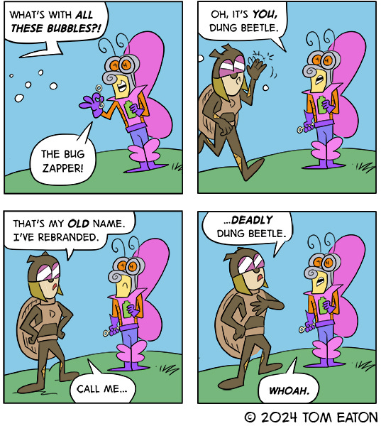 Butterfly Bob is blowing bubbles on the grass. A brown bug approaches and he says, “Oh, it’s you, Dung Beetle.” The bug corrects Butterfly Bob, “Oh, that’s my old name. I’ve rebranded. Deadly Dung Beetle.” Butterfly Bob looks shaken and says, “Whoa.”