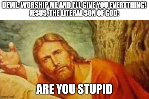 Satan is an idiot, confirmed | DEVIL: WORSHIP ME AND I’LL GIVE YOU EVERYTHING!
JESUS, THE LITERAL SON OF GOD:; ARE YOU STUPID | image tagged in bruh,satan,idiot,jesus,based jesus | made w/ Imgflip meme maker