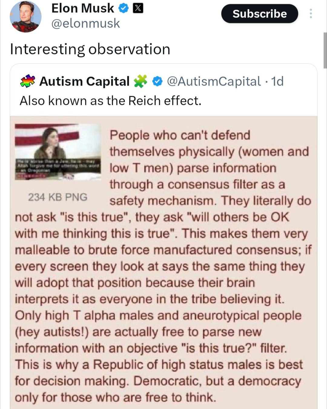 Quote tweet by Elon Musk @elonmusk
Interesting observation

Tweet by Autism Capital @AutismCapital. 1d
Also known as the Reich effect.

Screenshot of a 4chan post:

People who can't defend themselves physically (women and low T men) parse information through a consensus filter as a safety mechanism. They literally do not ask "is this true", they ask "will others be OK with me thinking this is true". This makes them very malleable to brute force manufactured consensus; if every screen they look at says the same thing they will adopt that position because their brain interprets it as everyone in the tribe believing it. Only high T alpha males and aneurotypical people (hey autists!) are actually free to parse new information with an objective "is this true?" filter. This is why a Republic of high status males is best for decision making. Democratic, but a democracy only for those who are free to think.