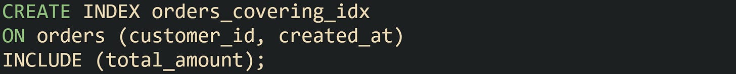 CREATE INDEX orders_covering_idx ON orders (customer_id, created_at) INCLUDE (total_amount); CREATE INDEX orders_covering_idx ON orders (customer_id, created_at) INCLUDE (total_amount);
